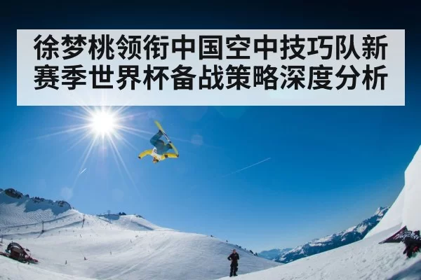 徐梦桃领衔中国空中技巧队新赛季世界杯备战策略深度分析